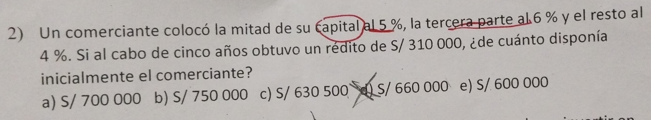 Un comerciante colocó la mitad de su capital al 5 %, la tercera parte al 6 % y el resto al
4 %. Si al cabo de cinco años obtuvo un rédito de S/ 310 000, ¿de cuánto disponía
inicialmente el comerciante?
a) S/ 700 000 b) S/ 750 000 c) S/ 630 500 d) S/ 660 000 e) S/ 600 000