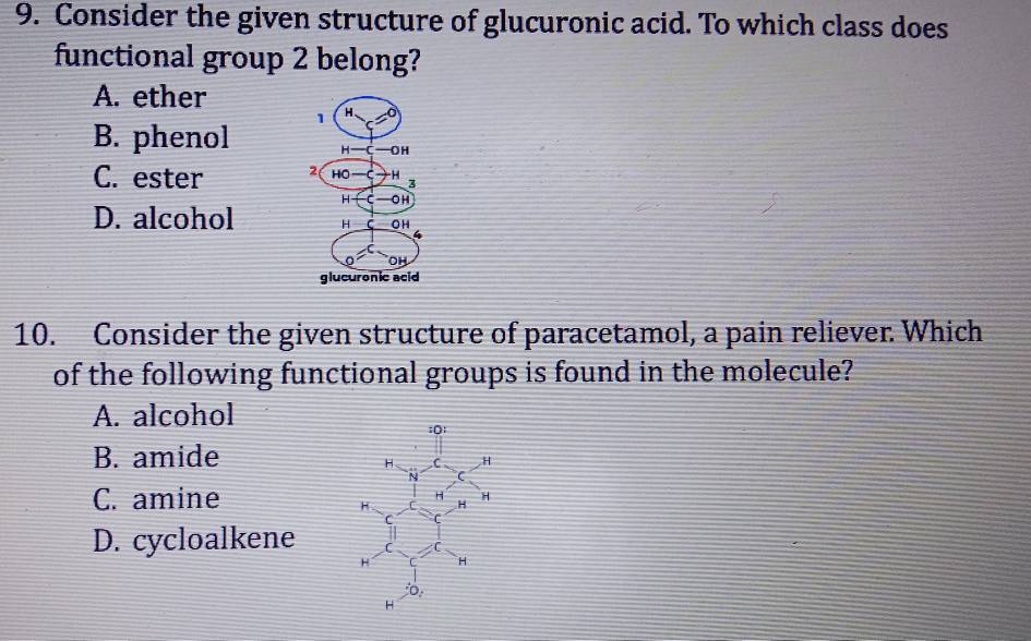 Consider the given structure of glucuronic acid. To which class does
functional group 2 belong?
A. ether
B. phenol
C. ester
D. alcohol
10. Consider the given structure of paracetamol, a pain reliever Which
of the following functional groups is found in the molecule?
A. alcohol
B. amide
C. amine
D. cycloalkene