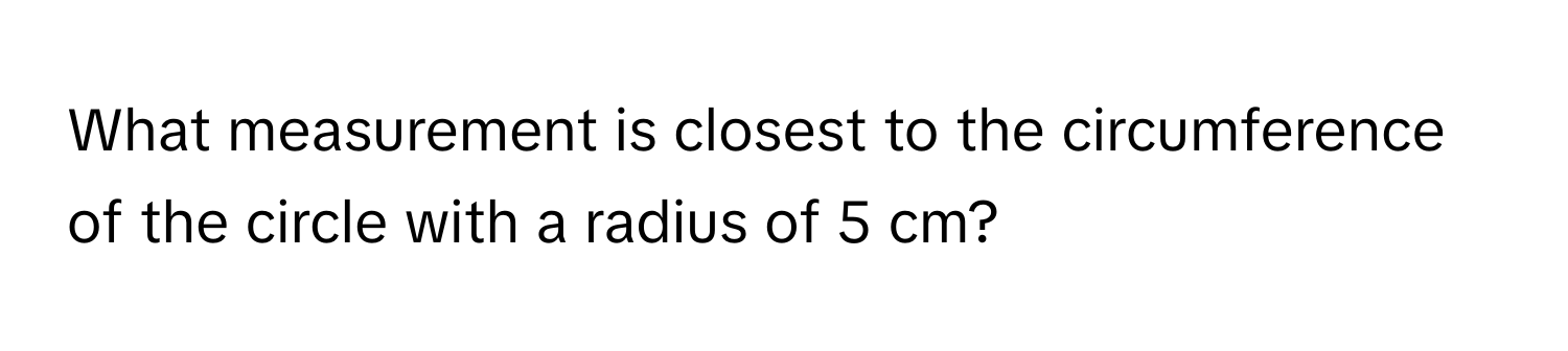 What measurement is closest to the circumference of the circle with a radius of 5 cm?