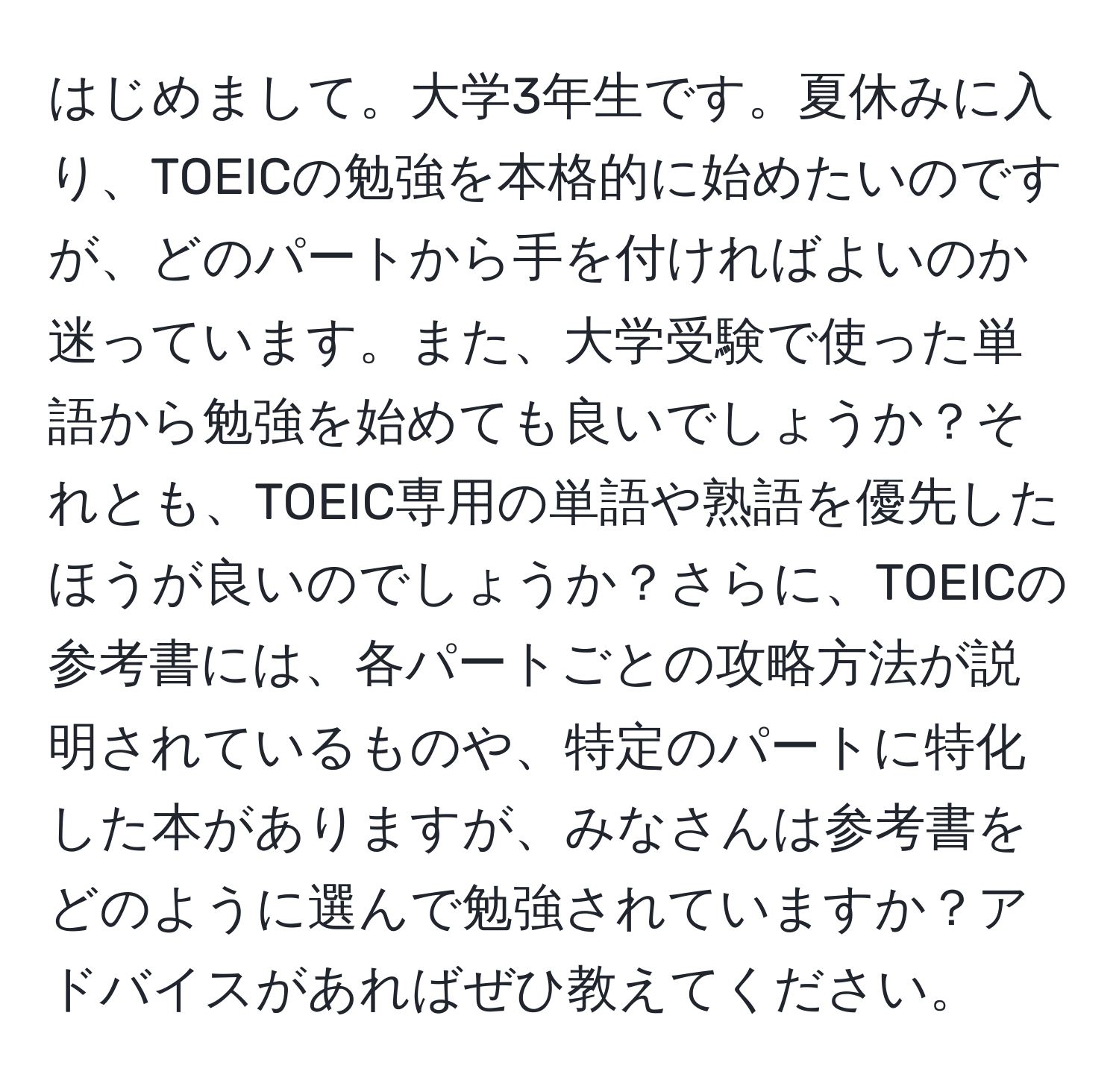 はじめまして。大学3年生です。夏休みに入り、TOEICの勉強を本格的に始めたいのですが、どのパートから手を付ければよいのか迷っています。また、大学受験で使った単語から勉強を始めても良いでしょうか？それとも、TOEIC専用の単語や熟語を優先したほうが良いのでしょうか？さらに、TOEICの参考書には、各パートごとの攻略方法が説明されているものや、特定のパートに特化した本がありますが、みなさんは参考書をどのように選んで勉強されていますか？アドバイスがあればぜひ教えてください。