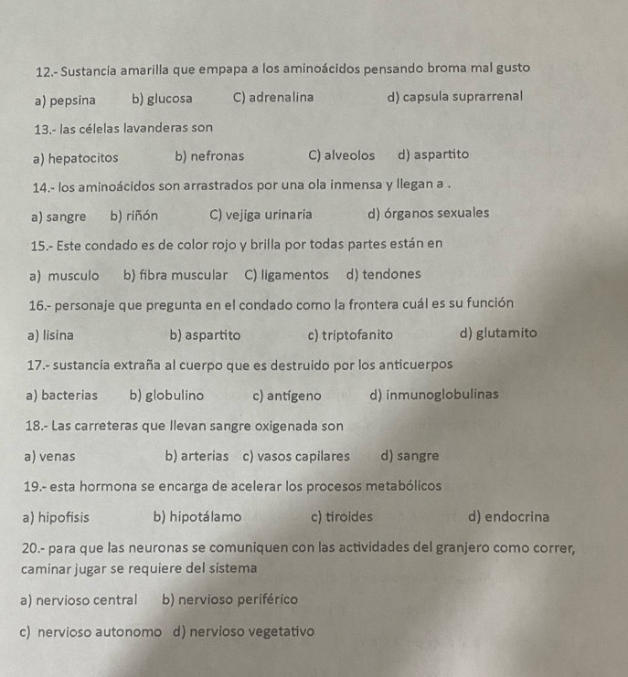 12.- Sustancia amarilla que empapa a los aminoácidos pensando broma mal gusto
a) pepsina b) glucosa C) adrenalina d) capsula suprarrenal
13.- las célelas lavanderas son
a) hepatocitos b) nefronas C) alveolos d) aspartito
14.- los aminoácidos son arrastrados por una ola inmensa y llegan a .
a) sangre b) riñón C) vejiga urinaria d) órganos sexuales
15.- Este condado es de color rojo y brilla por todas partes están en
a) musculo b) fibra muscular C) ligamentos d) tendones
16.- personaje que pregunta en el condado como la frontera cuál es su función
a) lisina b) aspartito c) triptofanito d) glutamito
17.- sustancia extraña al cuerpo que es destruido por los anticuerpos
a) bacterias b) globulino c) antígeno d) inmunoglobulinas
18.- Las carreteras que Ilevan sangre oxigenada son
a) venas b) arterias c) vasos capilares d) sangre
19.- esta hormona se encarga de acelerar los procesos metabólicos
a) hipofisis b) hipotálamo c) tiroides d) endocrina
20.- para que las neuronas se comuniquen con las actividades del granjero como correr,
caminar jugar se requiere del sistema
a) nervioso central b) nervioso periférico
c) nervioso autonomo d) nervioso vegetativo