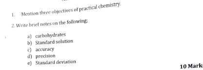 Mention three objectives of practical chemistry. 
2. Write brief notes on the following; 
a) carbohydrates 
b) Standard solution 
c) accuracy 
d) precision 
e) Standard deviation 
10 Mark