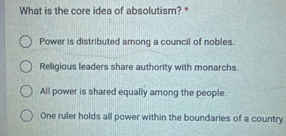 What is the core idea of absolutism? *
Power is distributed among a council of nobles.
Religious leaders share authority with monarchs.
All power is shared equally among the people.
One ruler holds all power within the boundaries of a country.