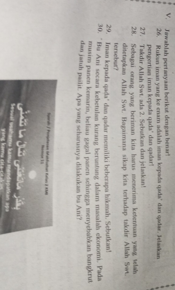 Jawablah pertanyaan berikut dengan benar! 
26. Rukun iman yang ke enam adalah iman kepada qada’ dan qadar. Jelaskan 
pengertian iman kepada qada’ dan qadar! 
27. Takdir Allah Swt. ada 2. Sebutkan dan jelaskan! 
28. Sebagai orang yang beriman kita harus menerima ketentuan yang telah 
ditetapkan Allah Swt, Bagaimana sikap kita terhadap takdir Allah Swt. 
tersebut? 
29. Iman kepada qada’ dan qadar memiliki beberapa hikmah. Sebutkan! 
30. “Bu Ani secara kebetulan kurang beruntung dalam masalah ekonomi, Pada 
musim panen kemarin, beliau gagal panen sehingga menyebabkan bangkrut 
dan jatuh pailit. Apa yang scharusnya dilakukan bu Ani? 
Syerah / Penjefasan Mahfuzhät Kelas Z KMI 
Nomor 11 
Giú l Jus goa Jis 
Sesual usahamu kamu mendapatkan apa 
y ng kamu cita-citakan
