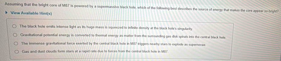 Assuming that the bright core of M87 is powered by a supermassive black hole, which of the following best describes the source of energy that makes the core appear so bright?
View Available Hint(s)
The black hole emits intense light as its huge mass is squeezed to infinite density at the black hole's singularity.
Gravitational potential energy is converted to thermal energy as matter from the surrounding gas disk spirals into the central black hole.
The immense gravitational force exerted by the central black hole in M87 triggers nearby stars to explode as supernovae.
Gas and dust clouds form stars at a rapid rate due to forces from the central black hole in M87