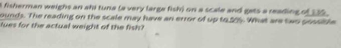 A fisherman weighs an ahi tuna (a very large fish) on a scale and gets a reading of 142
ounds. The reading on the scale may have an error of up to, 205. What are two possithe 
lues for the actual weight of the fish?