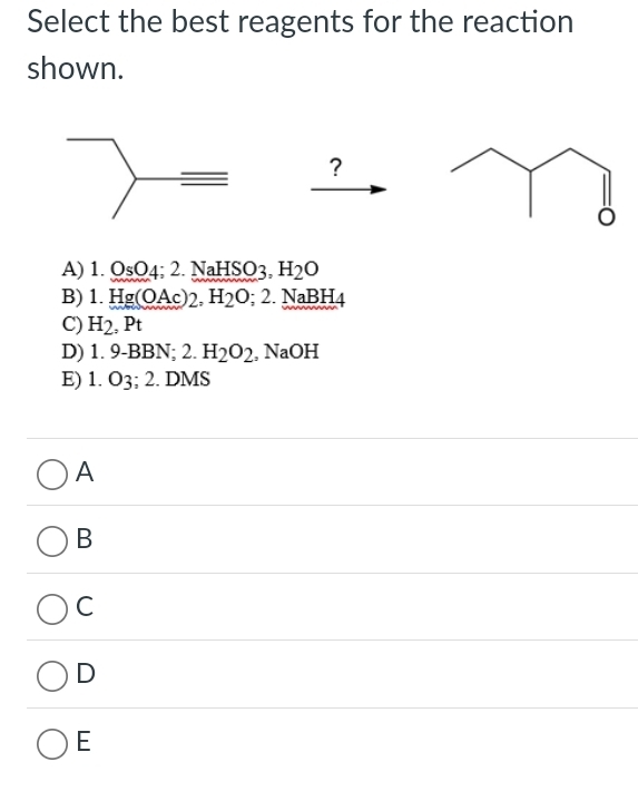 Select the best reagents for the reaction
shown.
?
A) 1.QsO_4; 2.NaHSO_3, H_2O
B) 1.Hg(OAc)2, H_2O; 2.NaBH_4
C) H_2 , Pt
D) 1.9-BBN; 2.H_2O_2 NaOH
E) 1 O_3; 2. DMS
A
B
C
D
E