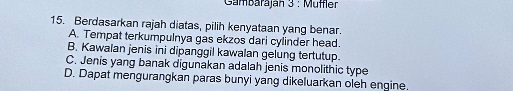 Gambärajah 3 : Müffler
15. Berdasarkan rajah diatas, pilih kenyataan yang benar.
A. Tempat terkumpulnya gas ekzos dari cylinder head.
B. Kawalan jenis ini dipanggil kawalan gelung tertutup.
C. Jenis yang banak digunakan adalah jenis monolithic type
D. Dapat mengurangkan paras bunyi yang dikeluarkan oleh engine.