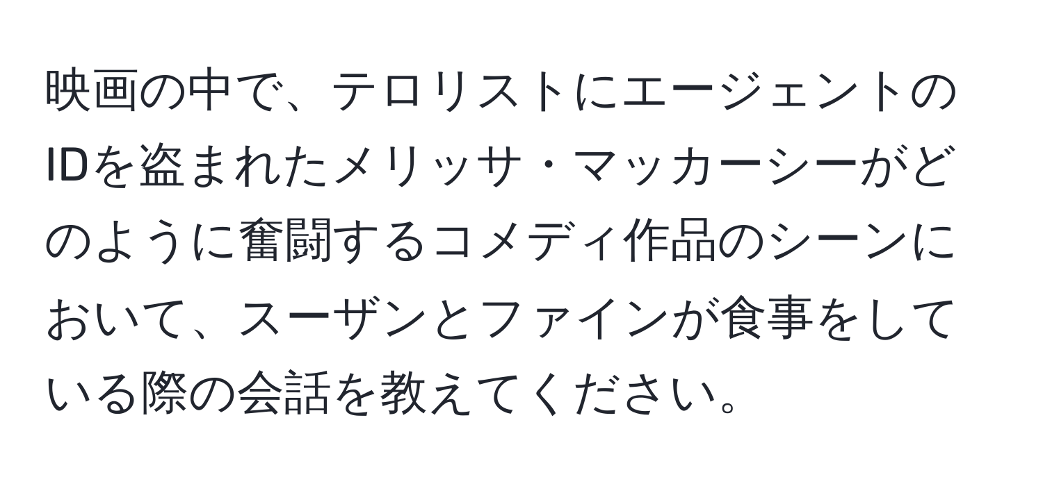 映画の中で、テロリストにエージェントのIDを盗まれたメリッサ・マッカーシーがどのように奮闘するコメディ作品のシーンにおいて、スーザンとファインが食事をしている際の会話を教えてください。