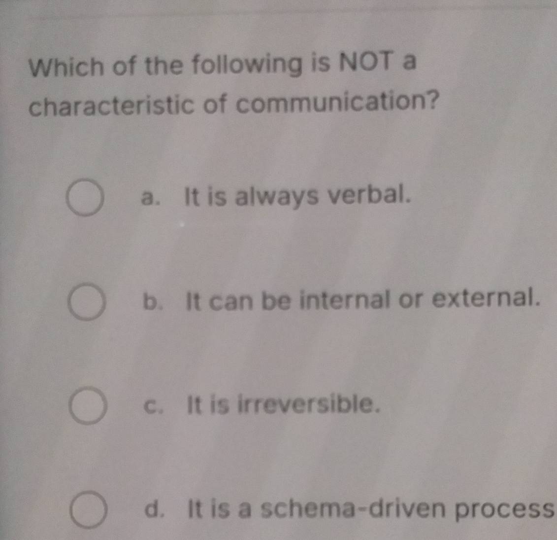 Which of the following is NOT a
characteristic of communication?
a. It is always verbal.
b. It can be internal or external.
c. It is irreversible.
d. It is a schema-driven process