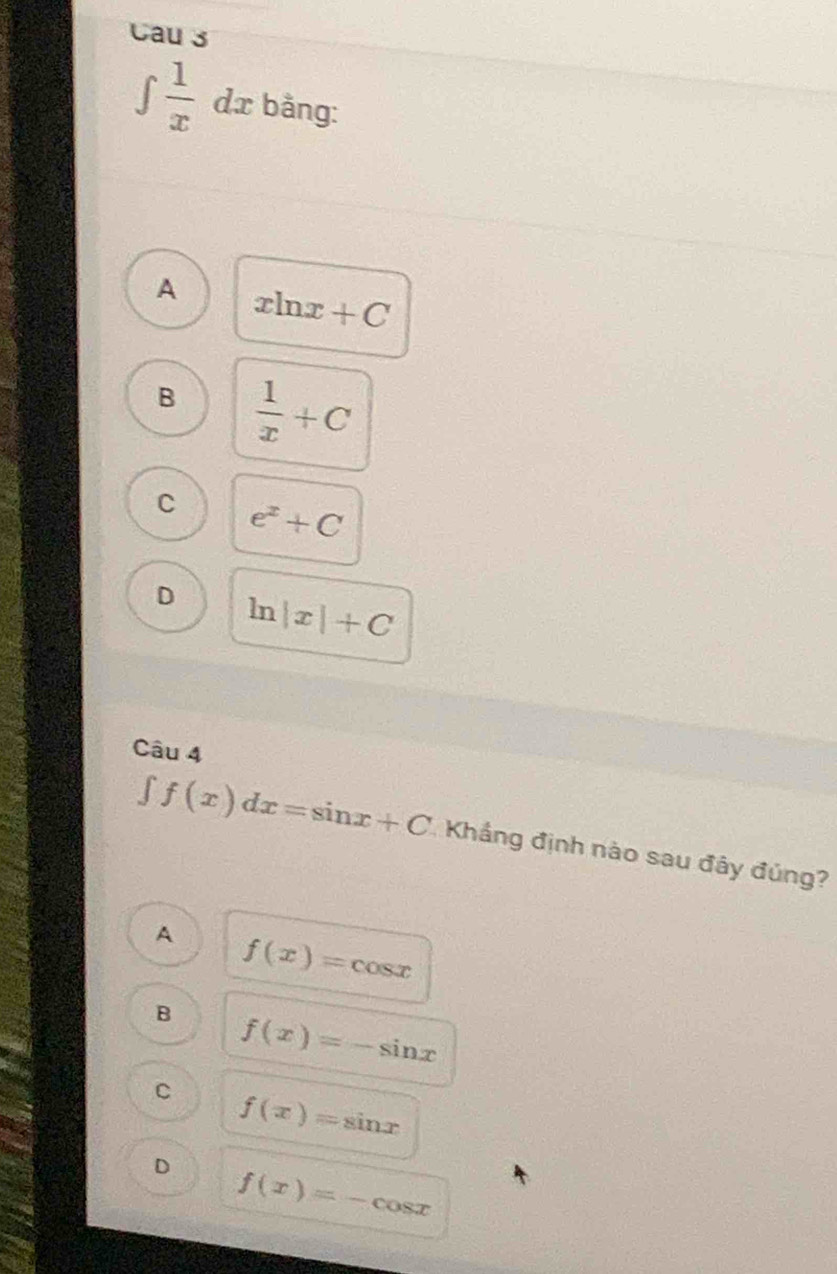 Cau 3
∈tlimits  1/x  dx bằng:
A xln x+C
B  1/x +C
C e^x+C
D ln |x|+C
Câu 4
∈t f(x)dx=sin x+C Khắng định nào sau đây đúng?
A f(x)=cos x
B f(x)=-sin x
C f(x)=sin x
D f(x)=-cos x