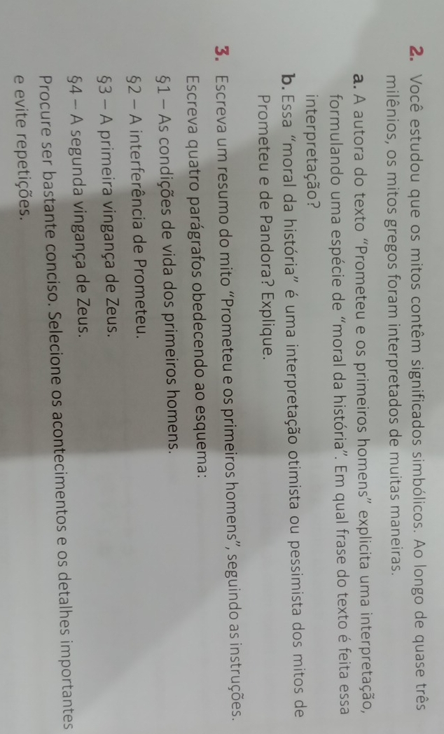 Você estudou que os mitos contêm significados simbólicos. Ao longo de quase três 
milênios, os mitos gregos foram interpretados de muitas maneiras. 
a. A autora do texto “Prometeu e os primeiros homens” explicita uma interpretação, 
formulando uma espécie de “moral da história”. Em qual frase do texto é feita essa 
inter pretação? 
b. Essa “moral da história” é uma interpretação otimista ou pessimista dos mitos de 
Prometeu e de Pandora? Explique. 
3. Escreva um resumo do mito “Prometeu e os primeiros homens”, seguindo as instruções. 
Escreva quatro parágrafos obedecendo ao esquema: 
§1 - As condições de vida dos primeiros homens. 
§2 - A interferência de Prometeu. 
§3 - A primeira vingança de Zeus. 
§4 - A segunda vingança de Zeus. 
Procure ser bastante conciso. Selecione os acontecimentos e os detalhes importantes 
e evite repetições.