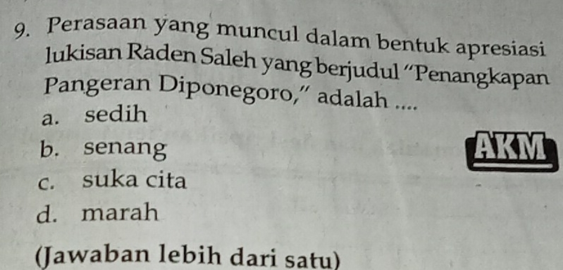 Perasaan yang muncul dalam bentuk apresiasi
lukisan Räden Saleh yang berjudul ´Penangkapan
Pangeran Diponegoro,” adalah ....
a. sedih
b. senang
c. suka cita
d. marah
(Jawaban lebih dari satu)