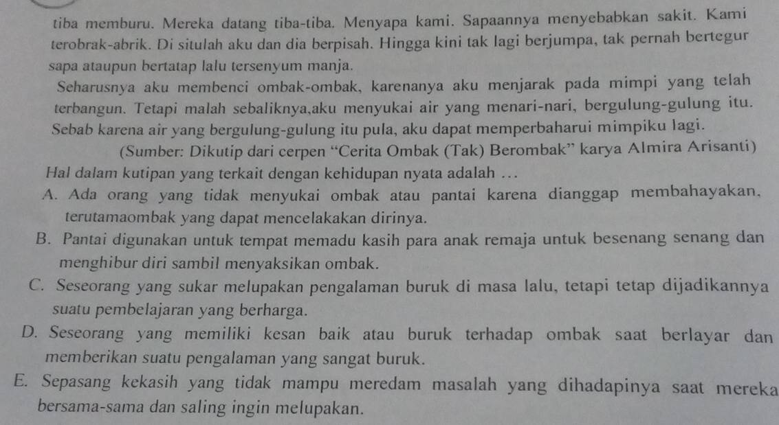 tiba memburu. Mereka datang tiba-tiba. Menyapa kami. Sapaannya menyebabkan sakit. Kami
terobrak-abrik. Di situlah aku dan dia berpisah. Hingga kini tak lagi berjumpa, tak pernah bertegur
sapa ataupun bertatap lalu tersenyum manja.
Seharusnya aku membenci ombak-ombak, karenanya aku menjarak pada mimpi yang telah
terbangun. Tetapi malah sebaliknya,aku menyukai air yang menari-nari, bergulung-gulung itu.
Sebab karena air yang bergulung-gulung itu pula, aku dapat memperbaharui mimpiku lagi.
(Sumber: Dikutip dari cerpen “Cerita Ombak (Tak) Berombak” karya Almira Arisanti)
Hal dalam kutipan yang terkait dengan kehidupan nyata adalah ..
A. Ada orang yang tidak menyukai ombak atau pantai karena dianggap membahayakan,
terutamaombak yang dapat mencelakakan dirinya.
B. Pantai digunakan untuk tempat memadu kasih para anak remaja untuk besenang senang dan
menghibur diri sambil menyaksikan ombak.
C. Seseorang yang sukar melupakan pengalaman buruk di masa lalu, tetapi tetap dijadikannya
suatu pembelajaran yang berharga.
D. Seseorang yang memiliki kesan baik atau buruk terhadap ombak saat berlayar dan
memberikan suatu pengalaman yang sangat buruk.
E. Sepasang kekasih yang tidak mampu meredam masalah yang dihadapinya saat mereka
bersama-sama dan saling ingin melupakan.