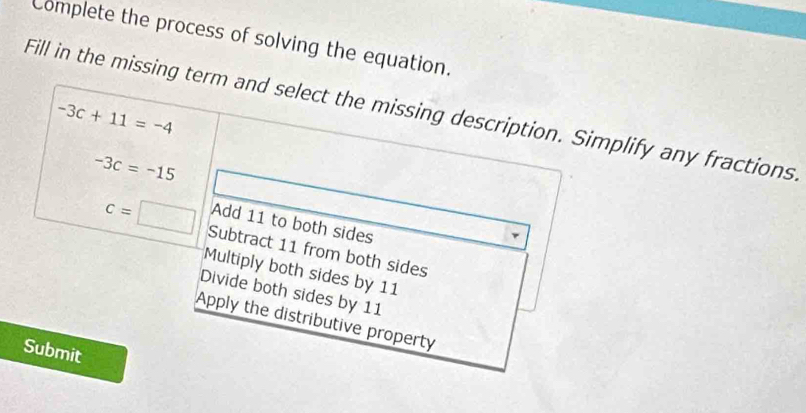 Complete the process of solving the equation.
Fill in the missing term and select the missing description. Simplify any fractions
-3c+11=-4
-3c=-15
Add 11 to both sides
c=□ Subtract 11 from both sides
Multiply both sides by 11
Divide both sides by 11
Apply the distributive property
Submit