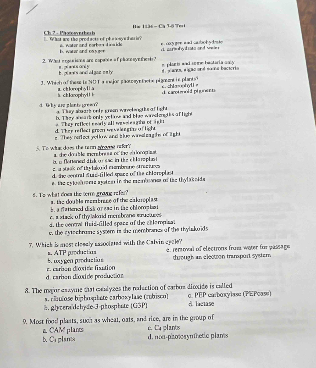 Bio 1134 - Ch 7-8 Test
Ch 7 - Photosvnthesis
1. What are the products of photosynthesis?
a. water and carbon dioxide c. oxygen and carbohydrate
b. water and oxygen d. carbohydrate and water
2. What organisms are capable of photosynthesis?
a. plants only c. plants and some bacteria only
b. plants and algae only d. plants, algac and some bacteria
3. Which of these is NOT a major photosynthetic pigment in plants?
a. chlorophyll a c. chlorophyll c
b. chlorophyll b d. carotenoid pigments
4. Why are plants green?
a. They absorb only green wavelengths of light
b. They absorb only yellow and blue wavelengths of light
c. They reflect nearly all wavelengths of light
d. They reflect green wavelengths of light
e. They reflect yellow and blue wavelengths of light
5. To what does the term stroma refer?
a. the double membrane of the chloroplast
b. a flattened disk or sac in the chloroplast
c. a stack of thylakoid membrane structures
d. the central fluid-filled space of the chloroplast
e. the cytochrome system in the membranes of the thylakoids
6. To what does the term grand refer?
a. the double membrane of the chloroplast
b. a flattened disk or sac in the chloroplast
c. a stack of thylakoid membrane structures
d. the central fluid-filled space of the chloroplast
e. the cytochrome system in the membranes of the thylakoids
7. Which is most closely associated with the Calvin cycle?
a. ATP production e. removal of electrons from water for passage
b. oxygen production through an electron transport system
c. carbon dioxide fixation
d. carbon dioxide production
8. The major enzyme that catalyzes the reduction of carbon dioxide is called
a. ribulose biphosphate carboxylase (rubisco) c. PEP carboxylase (PEPcase)
b. glyceraldehyde-3-phosphate (G3P)
d. lactase
9. Most food plants, such as wheat, oats, and rice, are in the group of
a. CAM plants c. C4 plants
b. C3 plants d. non-photosynthetic plants