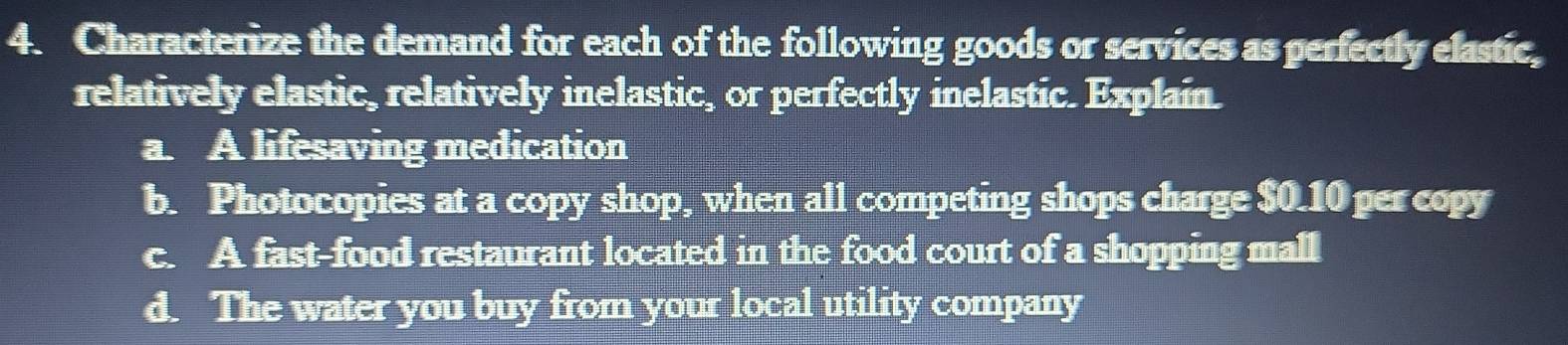 Characterize the demand for each of the following goods or services as perfectly elastic, 
relatively elastic, relatively inelastic, or perfectly inelastic. Explain. 
a. A lifesaving medication 
b. Photocopies at a copy shop, when all competing shops charge $0.10 per copy 
c. A fast-food restaurant located in the food court of a shopping mall 
d. The water you buy from your local utility company