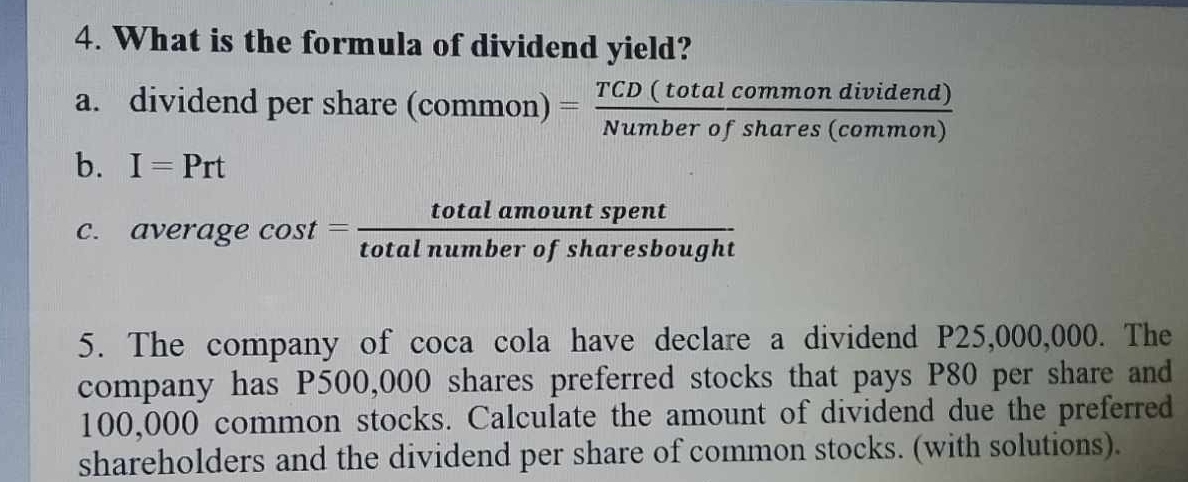 What is the formula of dividend yield? 
a. dividend per share (common)= TCD(totalcommondividend)/Numberofshares(common) 
b. I=Prt
c. average cos t= totalamountspent/totalnumberofsharesbought 
5. The company of coca cola have declare a dividend P25,000,000. The 
company has P500,000 shares preferred stocks that pays P80 per share and
100,000 common stocks. Calculate the amount of dividend due the preferred 
shareholders and the dividend per share of common stocks. (with solutions).