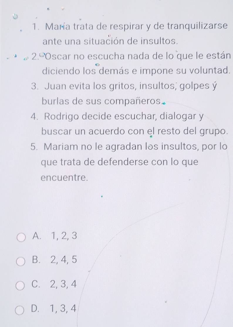 María trata de respirar y de tranquilizarse
ante una situación de insultos.
2.º'Oscar no escucha nada de lo que le están
diciendo los demás e impone su voluntad.
3. Juan evita los gritos, insultos; golpes ý
burlas de sus compañeros.
4. Rodrigo decide escuchar, dialogar y
buscar un acuerdo con el resto del grupo.
5. Mariam no le agradan los insultos, por lo
que trata de defenderse con lo que
encuentre.
A. 1, 2, 3
B. 2, 4, 5
C. 2, 3, 4
D. 1, 3, 4