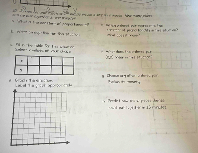 James can put together 24 puzzle pieces every six minutes. How many pieces 
can he put together in one minute? 
a What is the constant of proportionality? e. Which ordered pair represents the 
constant of proportionality in this situation? 
b. Write an equation for this situation. What does it mean? 
c. Fill in the table for this situation. 
Select x values of your choice. f What does the ordered pair
(0,0) mean in this situation? 
g Choose any other ordered pair. 
d Graph the situation. Explain its meaning 
Label the graph appropriately 
h. Predict how many pieces James 
could put together in 15 minutes.