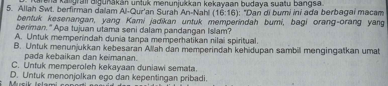 alena kalıgraf diğunakan untuk menunjukkan kekayaan budaya suatu bangsa.
5. Allah Swt. berfirman dalam Al-Qur'an Surah An-Nahl (16:16) : "Dan di bumi ini ada berbagai macam
bentuk kesenangan, yang Kami jadikan untuk memperindah bumi, bagi orang-orang yang
beriman." Apa tujuan utama seni dalam pandangan Islam?
A. Untuk memperindah dunia tanpa memperhatikan nilai spiritual.
B. Untuk menunjukkan kebesaran Allah dan memperindah kehidupan sambil mengingatkan umat
pada kebaikan dan keimanan.
C. Untuk memperoleh kekayaan duniawi semata.
D. Untuk menonjolkan ego dan kepentingan pribadi.
Musik Islam