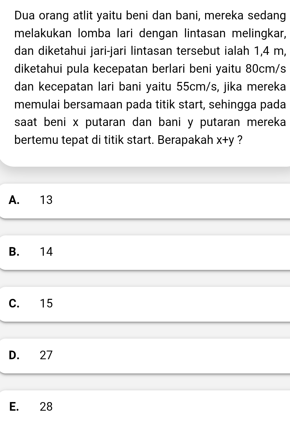 Dua orang atlit yaitu beni dan bani, mereka sedang
melakukan lomba lari dengan lintasan melingkar,
dan diketahui jari-jari lintasan tersebut ialah 1,4 m,
diketahui pula kecepatan berlari beni yaitu 80cm/s
dan kecepatan lari bani yaitu 55cm/s, jika mereka
memulai bersamaan pada titik start, sehingga pada
saat beni x putaran dan bani y putaran mereka
bertemu tepat di titik start. Berapakah x+y ?
A. 13
B. 14
C. 15
D. 27
E. 28