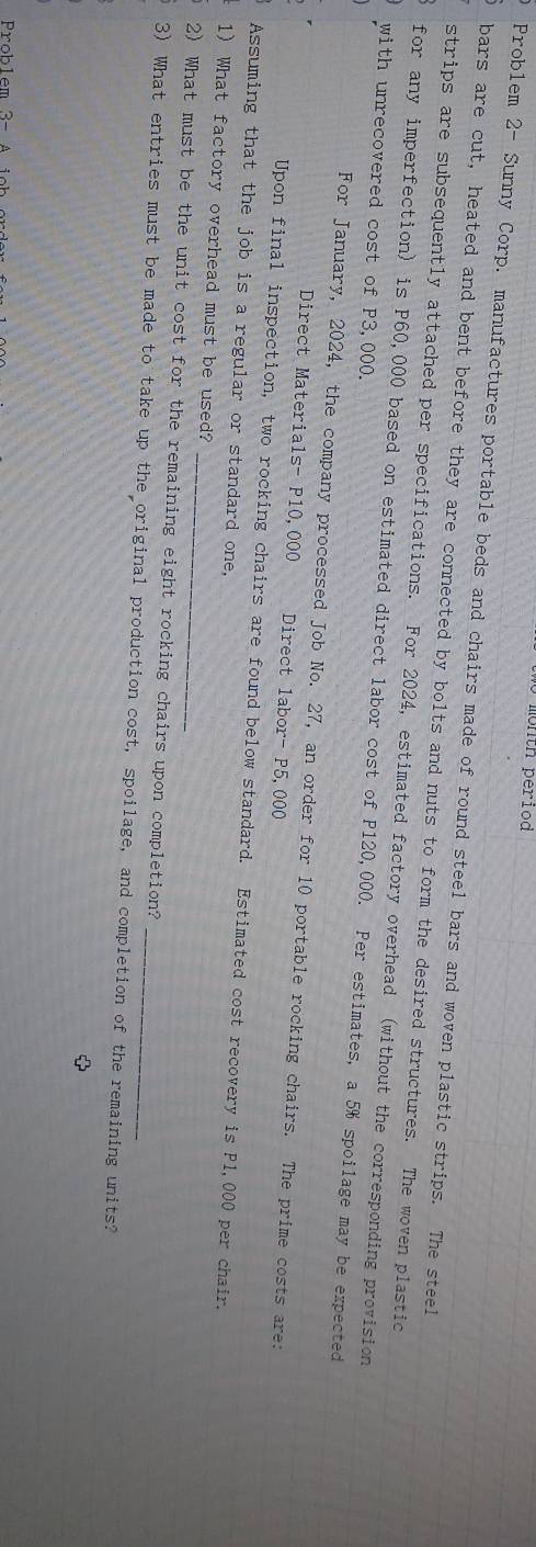 month period 
Problem 2- Sunny Corp. manufactures portable beds and chairs made of round steel bars and woven plastic strips. The steel 
bars are cut, heated and bent before they are connected by bolts and nuts to form the desired structures. The woven plastic 
strips are subsequently attached per specifications. For 2024, estimated factory overhead (without the corresponding provision 
for any imperfection) is P60,000 based on estimated direct labor cost of P120,000. Per estimates, a 5% spoilage may be expected 
with unrecovered cost of P3,000. 
For January, 2024, the company processed Job No. 27, an order for 10 portable rocking chairs. The prime costs are: 
Direct Materials- P10,000 Direct labor- P5,000
Upon final inspection, two rocking chairs are found below standard. Estimated cost recovery is P1,000 per chair. 
Assuming that the job is a regular or standard one, 
_ 
1) What factory overhead must be used? 
2) What must be the unit cost for the remaining eight rocking chairs upon completion? 
3) What entries must be made to take up the original production cost, spoilage, and completion of the remaining units?