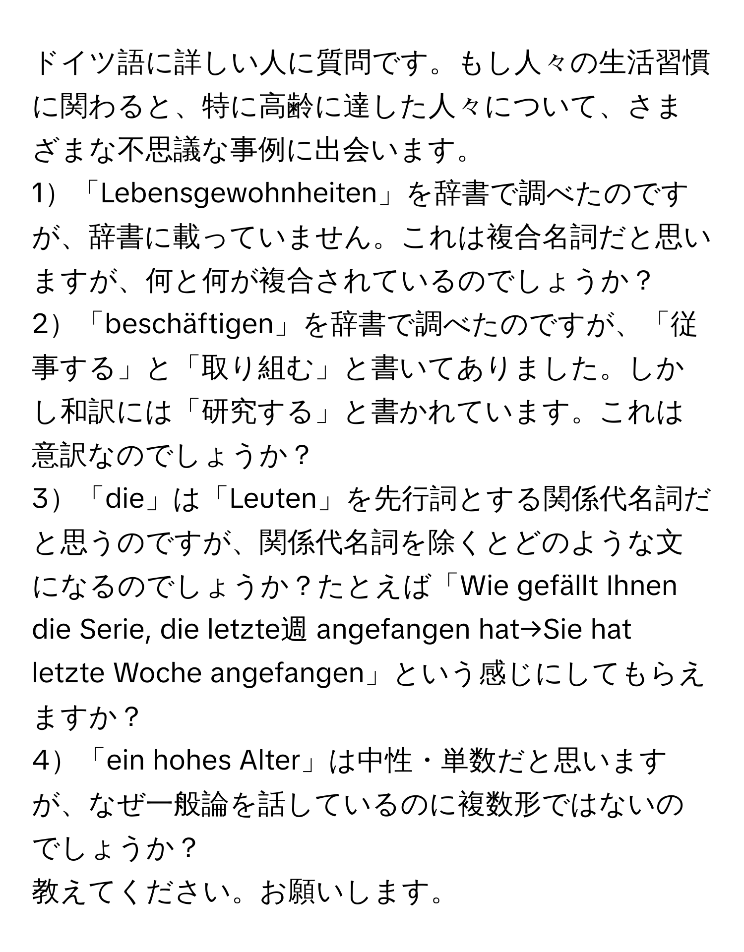 ドイツ語に詳しい人に質問です。もし人々の生活習慣に関わると、特に高齢に達した人々について、さまざまな不思議な事例に出会います。

1「Lebensgewohnheiten」を辞書で調べたのですが、辞書に載っていません。これは複合名詞だと思いますが、何と何が複合されているのでしょうか？

2「beschäftigen」を辞書で調べたのですが、「従事する」と「取り組む」と書いてありました。しかし和訳には「研究する」と書かれています。これは意訳なのでしょうか？

3「die」は「Leuten」を先行詞とする関係代名詞だと思うのですが、関係代名詞を除くとどのような文になるのでしょうか？たとえば「Wie gefällt Ihnen die Serie, die letzte週 angefangen hat→Sie hat letzte Woche angefangen」という感じにしてもらえますか？

4「ein hohes Alter」は中性・単数だと思いますが、なぜ一般論を話しているのに複数形ではないのでしょうか？

教えてください。お願いします。