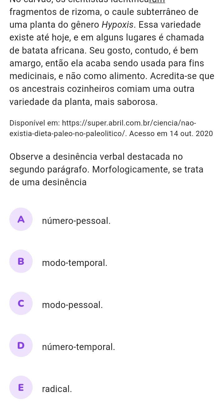 fragmentos de rizoma, o caule subterrâneo de
uma planta do gênero Hypoxis. Essa variedade
existe até hoje, e em alguns lugares é chamada
de batata africana. Seu gosto, contudo, é bem
amargo, então ela acaba sendo usada para fins
medicinais, e não como alimento. Acredita-se que
os ancestrais cozinheiros comiam uma outra
variedade da planta, mais saborosa.
Disponível em: https://super.abril.com.br/ciencia/nao-
existia-dieta-paleo-no-paleolitico/. Acesso em 14 out. 2020
Observe a desinência verbal destacada no
segundo parágrafo. Morfologicamente, se trata
de uma desinência
A número-pessoal.
B modo-temporal.
C modo-pessoal.
D número-temporal.
E radical.