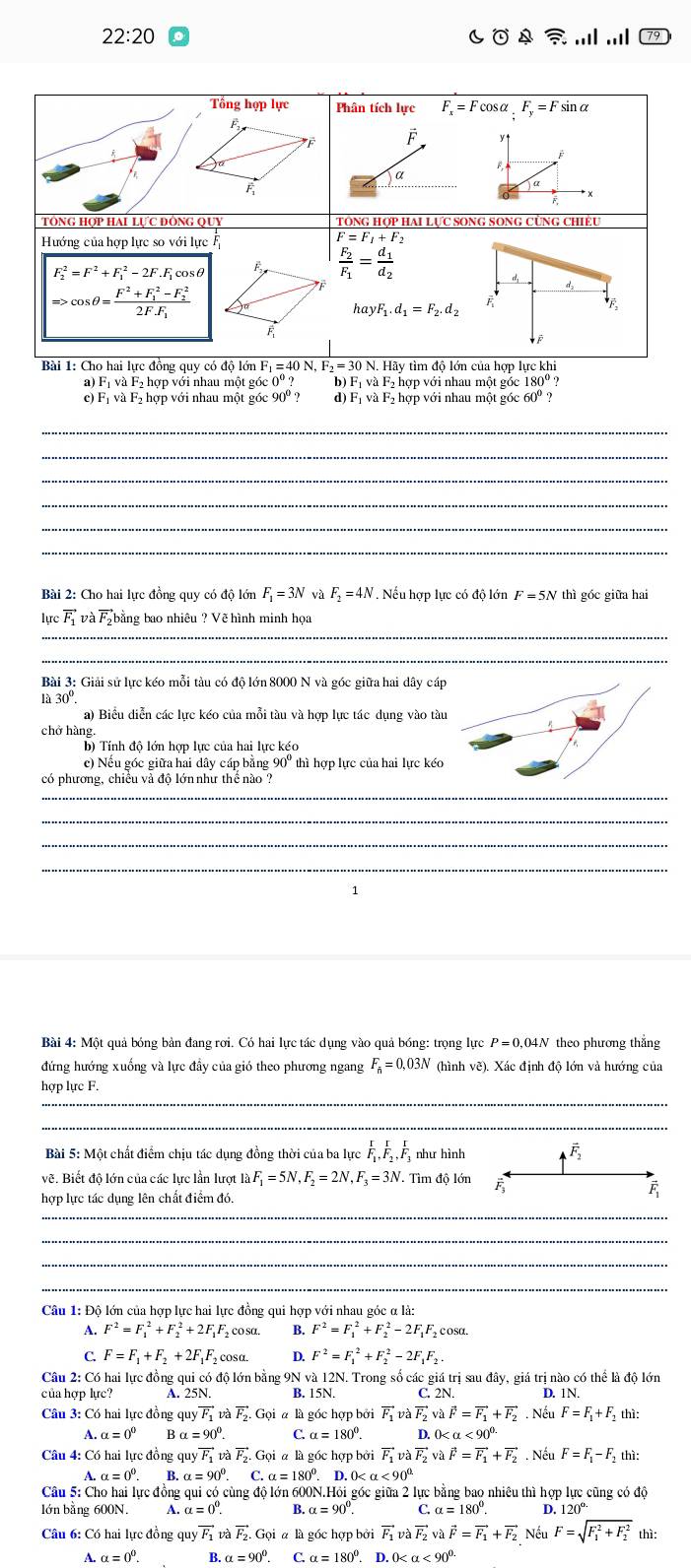 22:20..|
Tổng hợp lực Phân tích lực F_x=F cOs x_1F_y=F sinα
F
F y ↑
B
φ * x
F
TÔNG Hợp HAi Lực đônG Quy TôNG Hợp HAI LựC SONG SONG CùNG Chiều
Hướng của hợp lực so với lực
F=F_1+F_2
F^2=F^2+F^2,-2F.F, cosθ F frac F_2F_1=frac d_1d_2
Rightarrow cos θ =frac F^2+F_1^(2-F_2^2)2F.F_1
d
hayF_1.d_1=F_2.d_2
F
F_overline F
Bài 1: Cho hai lực đồng quy có độ lớn I _1=40N,F_2=30N N. Hãy tìm độ lớn của hợp lực khi
a) Fị và F₂ hợp với nhau một góc 0°? b) Fị và F₂ hợp với nhau một góc 180º ?
c) Fị và F₂ hợp với nhau một góc 90°? d) Fị và F₂ hợp với nhau một góc 60º ?
_
_
_
_
_
_
Bài 2: Cho hai lực đồng quy có độ lớn F_1=3N và F_2=4N Nếu hợp lực có do1 lớn F=5N thì góc giữa hai
lucvector F_1vvector aF_2 bằng bao nhiêu ? Vẽ hình minh họa
_
_
Bài 3: Giải sử lực kéo mỗi tàu có độ lớn 8000 N và góc giữa hai dây cá
30°
a) Biểu diễn các lưc kéo của mỗi tàu và hợp lực tác dung vào tà
chở hàng.
c) Nều gốc giữa hai dây cáp băng 90" thì hợp lực của hai lực kéo
có phương, chiều và độ lớn như thể nào ?
_
_
_
_
1
Bài 4: Một quả bóng bản đang rơi. Có hai lực tác dụng vào quả bóng: trọng lực P = 0,04N theo phương thắng
đứng hướng xuống và lực đầy của gió theo phương ngang F_a=0,03N (hình vẽ). Xác định độ lớn và hướng của
hợp lực F.
_
_
Bài 5: Một chất điểm chịu tác dụng đồng thời của ba lực frac IF_1,frac IF_2,frac IF_1 như hình vector F_2
vẽ. Biết độ lớn của các lực lần lượt 1lambda F_1=5N,F_2=2N,F_3=3N. Tìm độ lớn F
hợp lực tác dụng lên chất điểm đó.
F
_
_
_
_
Câu 1: Độ lớn của hợp lực hai lực đồng qui hợp với nhau góc α là:
A. F^2=F_1^(2+F_2^2+2F_1)F co sα. B. F^2=F_1^(2+F_2^2-2F_1) F cosa.
C. F=F_1+F_2+2F_1 F cosa. D. F^2=F_1^(2+F_2^2-2F_1)F_2.
Câu 2: Có hai lực đồng qui có độ lớn bằng 9N và 12N. Trong số các giá trị sau đây, giá trị nào có thể là độ lớn
của hợp lực? A. 25N. B. 15N. C. 2N. D. 1N.
Câu 3: Có hai lực đồng quyvector F_1vvector avector F_2.Goialg6 c hợp bởi vector F_1vlambda vector F_2vlambda vector F=vector F=vector F_1+vector F_2.N êu F=F_1+F_2 thì:
A. a=0° B a=90°. C. alpha =180°. D. 0
Câu 4: Có hai lực đồng quý vector F_1F_1 và vector F_2.Goiala gốc hợp bởi vector F_1vlambda vector F_2vvector F=vector F_1+vector F_. Nếu F=F_1-F_2 thì:
A. α = 0^0. B. α = C.alpha =180°. 0 <90°
Câu 5: Cho hai lực đồng qui có cùng độ lớn 600N.Hỏi góc giữa 2 lực bằng bao nhiêu thì hợp lực cũng có độ
lớn bằng 600N. A. alpha =0°. B. alpha =90° C.alpha =180°. D. 1 120^(circ .)
Câu 6: Có hai lực đồng quyvector F_1 và vector F_2.Goialh gốc hợp bởi vector F_1vlambda vector F_2vlambda vector F=vector F_1+vector F_2 Nếu F=sqrt (F_1)^2+F_2^2 thì:
A.alpha =0^0. H.alpha =90°. C.alpha =180°. D.0 <90^(0.)