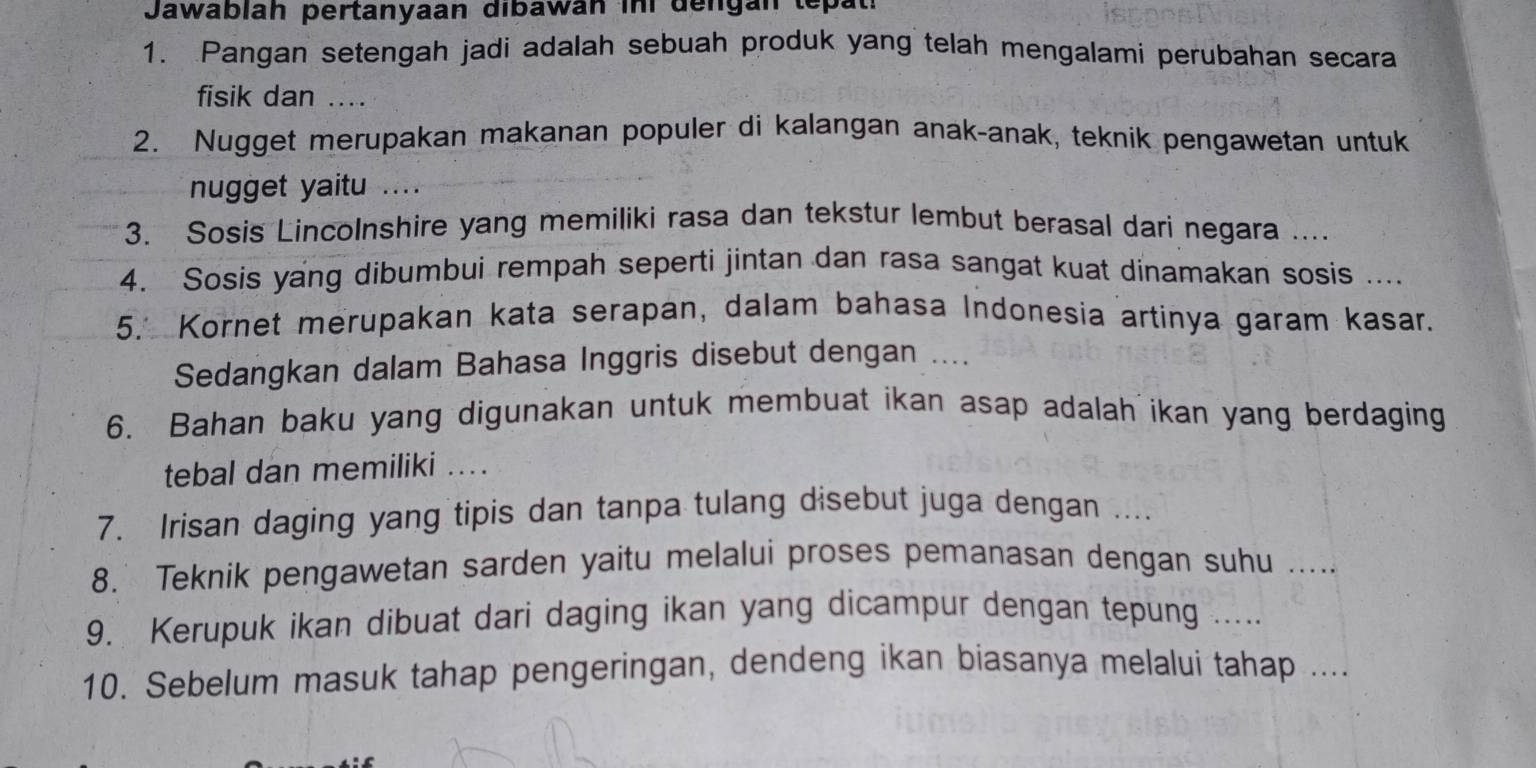 Jawablah pertanyaan dibawan inr dengan tepat 
1. Pangan setengah jadi adalah sebuah produk yang telah mengalami perubahan secara 
fisik dan .... 
2. Nugget merupakan makanan populer di kalangan anak-anak, teknik pengawetan untuk 
nugget yaitu .... 
3. Sosis Lincolnshire yang memiliki rasa dan tekstur lembut berasal dari negara .... 
4. Sosis yang dibumbui rempah seperti jintan dan rasa sangat kuat dinamakan sosis .... 
5. Kornet merupakan kata serapan, dalam bahasa Indonesia artinya garam kasar. 
Sedangkan dalam Bahasa Inggris disebut dengan .... 
6. Bahan baku yang digunakan untuk membuat ikan asap adalah ikan yang berdaging 
tebal dan memiliki .... 
7. Irisan daging yang tipis dan tanpa tulang disebut juga dengan .... 
8. Teknik pengawetan sarden yaitu melalui proses pemanasan dengan suhu ..... 
9. Kerupuk ikan dibuat dari daging ikan yang dicampur dengan tepung ..... 
10. Sebelum masuk tahap pengeringan, dendeng ikan biasanya melalui tahap ....