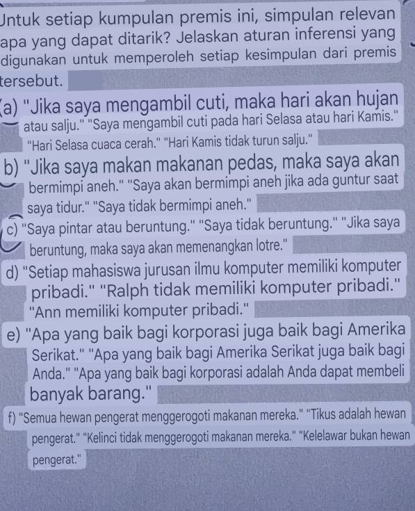 Untuk setiap kumpulan premis ini, simpulan relevan 
apa yang dapat ditarik? Jelaskan aturan inferensi yang 
digunakan untuk memperoleh setiap kesimpulan dari premis 
tersebut. 
(a) "Jika saya mengambil cuti, maka hari akan hujan 
atau salju." "Saya mengambil cuti pada hari Selasa atau hari Kamis." 
"Hari Selasa cuaca cerah." "Hari Kamis tidak turun salju." 
b) ''Jika saya makan makanan pedas, maka saya akan 
bermimpi aneh." "Saya akan bermimpi aneh jika ada guntur saat 
saya tidur." "Saya tidak bermimpi aneh." 
c) "Saya pintar atau beruntung." "Saya tidak beruntung." "Jika saya 
beruntung, maka saya akan memenangkan lotre." 
d) “Setiap mahasiswa jurusan ilmu komputer memiliki komputer 
pribadi." ''Ralph tidak memiliki komputer pribadi.'' 
''Ann memiliki komputer pribadi.'' 
e) ''Apa yang baik bagi korporasi juga baik bagi Amerika 
Serikat." ''Apa yang baik bagi Amerika Serikat juga baik bagi 
Anda.'' ''Apa yang baik bagi korporasi adalah Anda dapat membeli 
banyak barang." 
f) "Semua hewan pengerat menggerogoti makanan mereka." "Tikus adalah hewan 
pengerat." "Kelinci tidak menggerogoti makanan mereka.' ''Kelelawar bukan hewan 
pengerat."