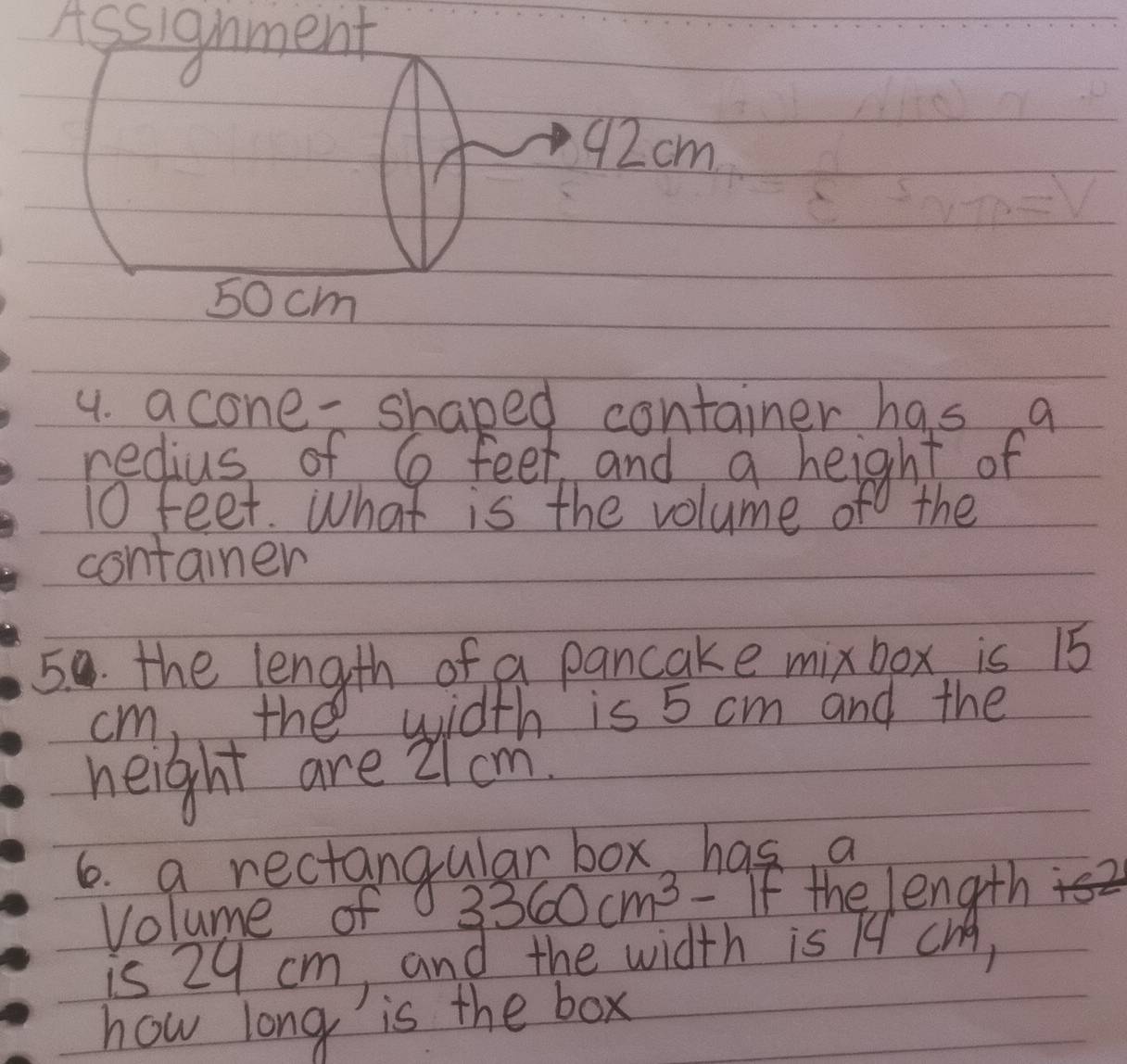 Assignment
92cm
50 cm
4. acone -shaped container has a 
redius of G feet and a height of
10 feet. What is the volume of the 
container 
50 the length of a pancake mixbox is 15
cm, the width is 5 cm and the 
height are 2 cm
6. a rectangular box, has a 
Volume of 3360cm^3-1F f the length 
is 29 cm, and the width is I4 CHA, 
how long is the box