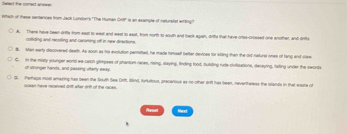 Sefect the comect answer
Which of these sentences from Jack London's "The Human Drift" is an example of naturalist writing?
A. There have been drifts from east to west and west to east, from north to south and back again, drifts that have criss-crossed one another, and drifts
colliding and recoiling and caroming off in new directions.
B. Man early discovered death. As soon as his evolution permitted, he made himself better devices for killing than the old natural ones of fang and claw.
C. in the misty younger world we catch glimpses of phantom races, rising, slaying, finding food, building rude civilisations, decaying, failing under the swords
of stronger hands, and passing utterly away.
D. Perhaps most amazing has been the South Sea Drift. Blind, fortuitous, precarious as no other drift has been, nevertheless the islands in that waste of
ocean have received drift after drift of the races.
Reset Next