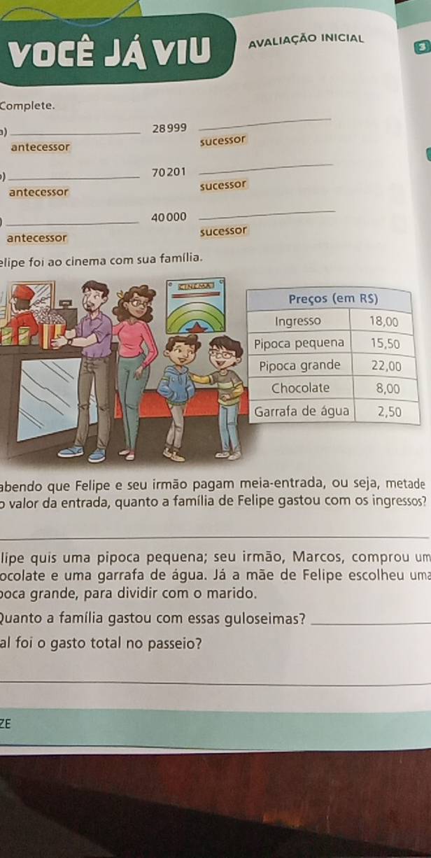 Você Já viu Avaliação inicial 
Complete. 
) _ 28 999
_ 
antecessor 
sucessor 
_ 70201
_ 
antecessor sucessor 
_ 40 000
_ 
antecessor sucessor 
elipe foi ao cinema com sua família. 
abendo que Felipe e seu irmão pagam meia-entrada, ou seja, metade 
o valor da entrada, quanto a família de Felipe gastou com os ingressos? 
_ 
lipe quis uma pipoca pequena; seu irmão, Marcos, comprou um 
ocolate e uma garrafa de água. Já a mãe de Felipe escolheu uma 
poca grande, para dividir com o marido. 
Quanto a família gastou com essas guloseimas?_ 
al foi o gasto total no passeio? 
_ 
ZE
