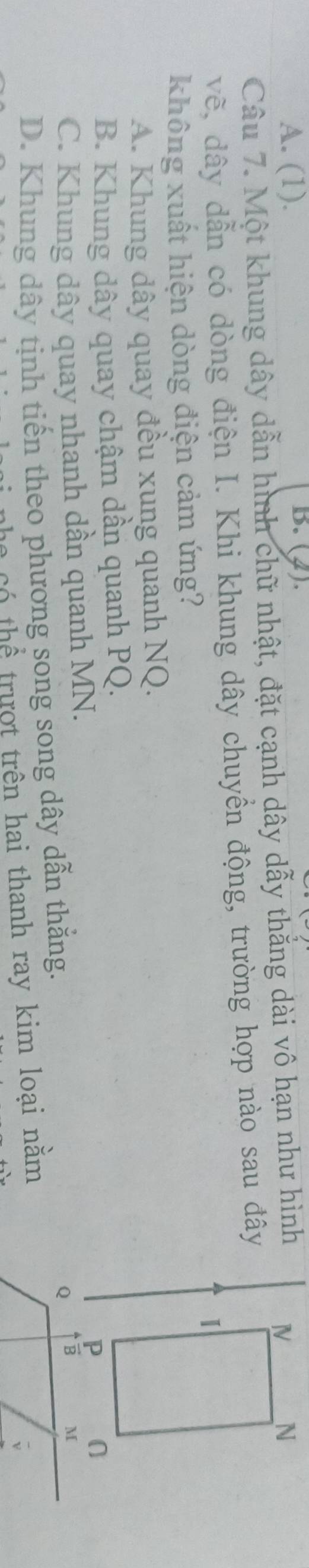 A. (1). B. (2).
Câu 7. Một khung dây dẫn hình chữ nhật, đặt cạnh dây dẫy thẳng dài vô hạn như hình 
vẽ, dây dẫn có dòng điện I. Khi khung dây chuyển động, trường hợp nào sau đây
không xuất hiện dòng điện cảm ứng?
A. Khung dây quay đều xung quanh NQ.
B. Khung dây quay chậm dần quanh PQ.
C. Khung dây quay nhanh dần quanh MN.
Q
D. Khung dây tịnh tiến theo phương song song dây dẫn thắng.
C  Có  hể  trượt trên hai thanh ray kim loại nằm