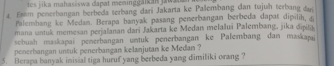 tes jika mahasiswa dapat meninggalkan jawaba 
4. Enam penerbangan berbeda terbang dari Jakarta ke Palembang dan tujuh terbang dari 
Palembang ke Medan. Berapa banyak pasang penerbangan berbeda dapat dipilih, di 
mana untuk memesan perjalanan dari Jakarta ke Medan melalui Palembang, jika dipilik 
sebuah maskapai penerbangan untuk penerbangan ke Palembang dan maskapai 
penerbangan untuk penerbangan kelanjutan ke Medan ? 
5. Berapa banyak inisial tiga huruf yang berbeda yang dimiliki orang ?