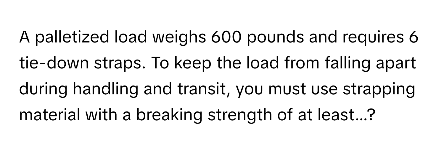 A palletized load weighs 600 pounds and requires 6 tie-down straps. To keep the load from falling apart during handling and transit, you must use strapping material with a breaking strength of at least...?