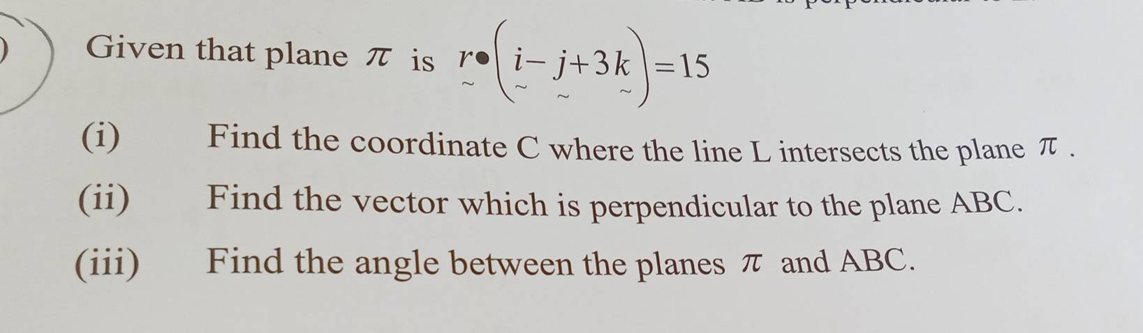 Given that plane π is r· beginpmatrix i-j+3k -sim endpmatrix =15
(i) Find the coordinate C where the line L intersects the plane π. 
(ii) Find the vector which is perpendicular to the plane ABC. 
(iii) Find the angle between the planes π and ABC.