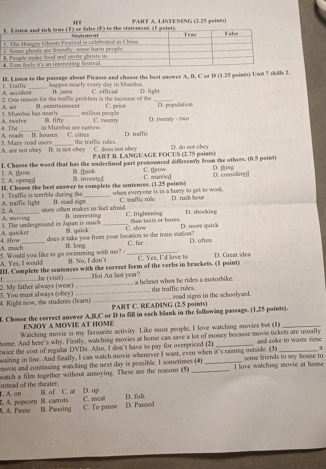 HT PART A. LISTENING (2.25 points)
II. Listen to the passage about Picasso and choose the best answer A, B, C or D (1.25 points) Unit 7 skills 2.
1. Traffic _happen nearly every day in Mumbai.
A. accident B. jams C. official D. light
2. One reason for the traffic problem is the increase of the_
A. air B. entertainment C. price D. population
3. Mumbai has nearly million people
A. twelve B. fifty C. twenty D. twenty - two
4. The _in Mumbai are narrow.
A. roads B. houses C. cities D. traffic
5. Many road users _the traffic rules.
A. are not obey B. is not obey C. does not obey D. do not obey
PART B. LANGUAGE FOCUS (2.75 points)
I. Choose the word that has the underlined part pronounced differently from the others. (0.5 point)
1. A. those B. thank C. throw D. thing
2. A. opened B. invented C. married D. considered
II. Choose the best answer to complete the sentences. (1.25 points)
1. Traffic is terrible during the _when everyone is in a hurry to get to work
A. traffic light B. road sign C. traffic rule D. rush hour
2. A_ story often makes us feel afraid.
A. moving B. interesting C. frightening D. shocking
3. The underground in Japan is much _than taxis or buses.
C. slow
A. quicker B. quick D. more quick
4. How _does it take you from your location to the train station?
C. far D. often
A. much B. long
5. Would you like to go swimming with me? -_
A. Yes, I would B. No, I don’t C. Yes, I’d love to D. Great idea
III. Complete the sentences with the correct form of the verbs in brackets. (1 point)
1. .he (visit) _Hoi An last year?
2. My father always (wear) _a helmet when he rides a motorbike.
3. You must always (obey) _the traffic rules.
4. Right now, the students (learn) _road signs in the schoolyard.
PART C. READING (2.5 points)
I. Choose the correct answer A,B,C or D to fill in each blank in the following passage. (1,25 points).
ENJOY A MOVIE AT HOME
Watching movie is my favourite activity. Like most people, I love watching movies but (1)_
home. And here’s why. Firstly, watching movies at home can save a lot of money because movie tickets are usually
twice the cost of regular DVDs. Also, I don’t have to pay for overpriced (2) and coke to waste time
waiting in line. And finally, I can watch movie whenever I want, even when it’s raining outside. (3)_ a
movie and continuing watching the next day is possible. I sometimes (4) _some friends to my house to
watch a film together without annoying. These are the reasons (5) _I love watching movie at home
nstead of the theater.
1. A. on B. of C. at D. up
2. A. popcorn B. carrots C. meat D. fish
. A. Pause B. Pausing C. To pause D. Paused
