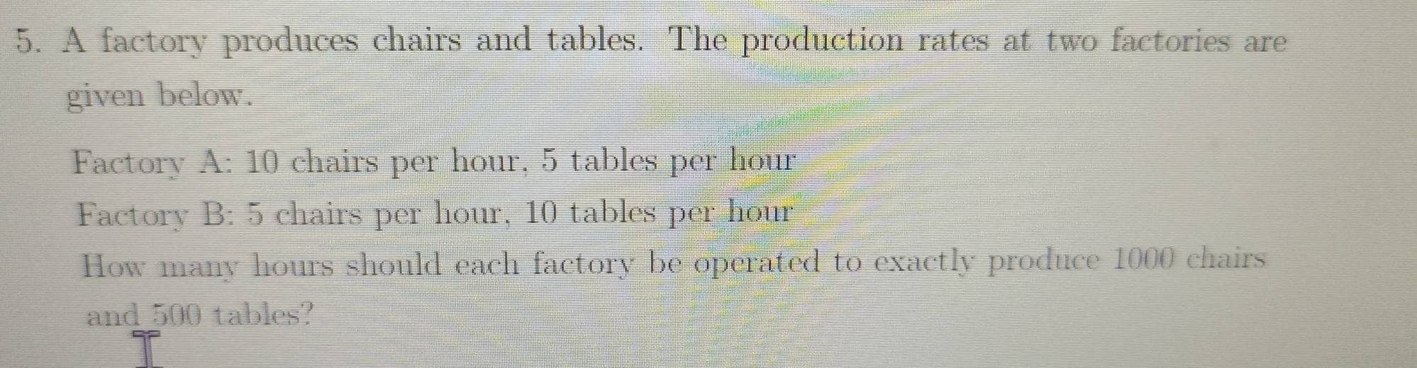 A factory produces chairs and tables. The production rates at two factories are 
given below. 
Factory A:10 I chairs per hour, 5 tables per hour
Factory B: 5 chairs per hour, 10 tables per hour
How many hours should each factory be operated to exactly produce 1000 chairs 
and 500 tables?