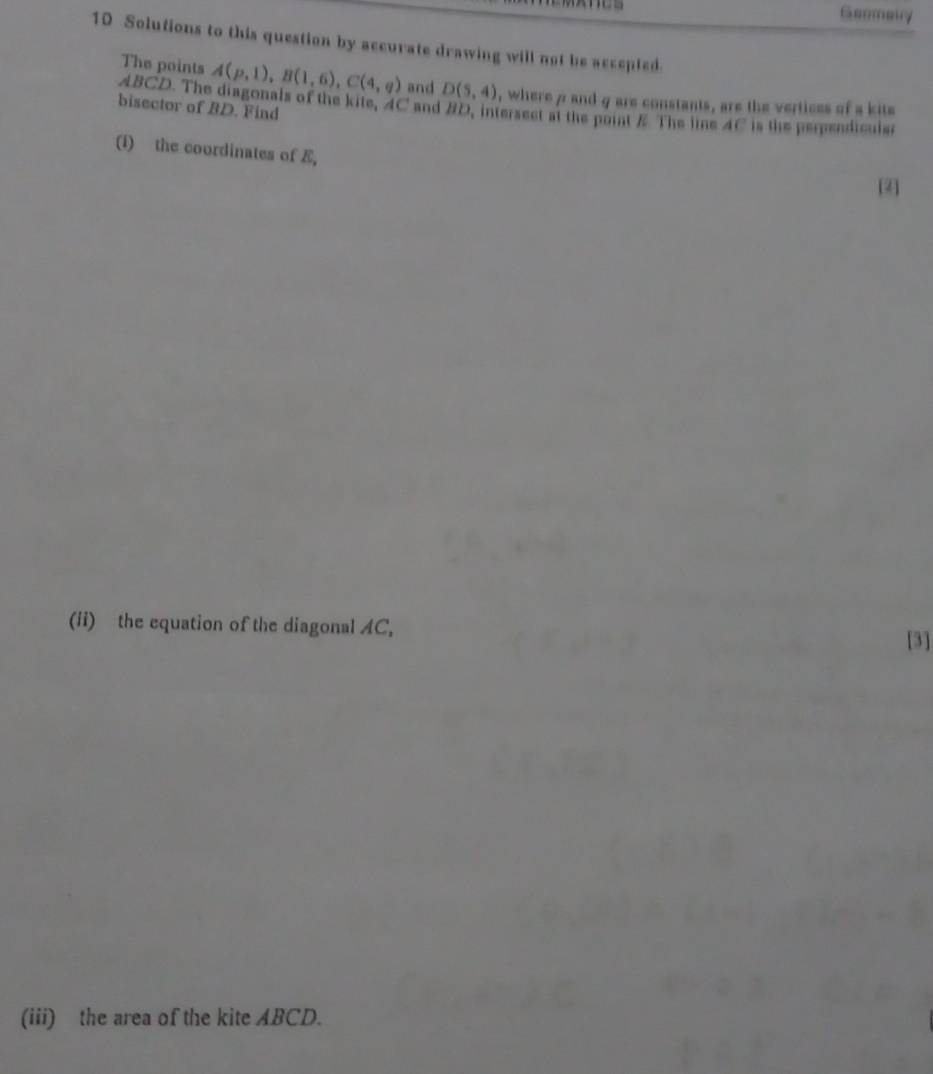 Geemerry 
10 Solutions to this question by accurate drawing will not be accepted. 
The points A(p,1), B(1,6), C(4,q) and D(5,4) , where 7 and g are constants, are the vertices of a kite 
bisector of BD. Find
ABCD. The diagonals of the kite, 4C and 8D, intersect at the point Æ The line 4C is the perpendiculer 
(i) the coordinates of E, 
[2] 
(ii) the equation of the diagonal AC, 
[3] 
(iii) the area of the kite ABCD.