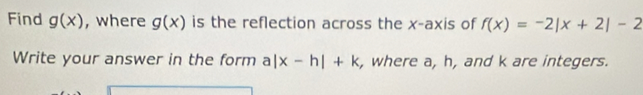 Find g(x) , where g(x) is the reflection across the x-axis of f(x)=-2|x+2|-2
Write your answer in the form a|x-h|+k , where a, h, and k are integers.