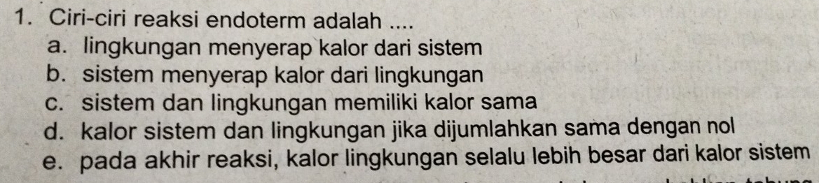 Ciri-ciri reaksi endoterm adalah ....
a. lingkungan menyerap kalor dari sistem
b. sistem menyerap kalor dari lingkungan
c. sistem dan lingkungan memiliki kalor sama
d. kalor sistem dan lingkungan jika dijumlahkan sama dengan nol
e. pada akhir reaksi, kalor lingkungan selalu lebih besar dari kalor sistem