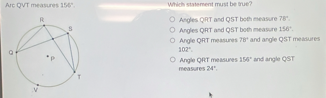 Arc QVT measures 156°. Which statement must be true?
Angles QRT and QST both measure 78°.
Angles QRT and QST both measure 156°.
Angle QRT measures 78° and angle QST measures
102°. 
and angle QST
Angle QRT measures 156°
measures 24°.