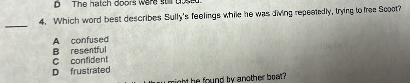 D The hatch doors were still closed.
4. Which word best describes Sully's feelings while he was diving repeatedly, trying to free Scoot?
_
A confused
B resentful
C confident
D frustrated
might he found by another boat?