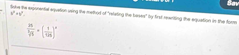 Sav
b^y=b^y, 
Solve the exponential equation using the method of "relating the bases" by first rewriting the equation in the form
 25/sqrt[3](5) =( 1/125 )^x