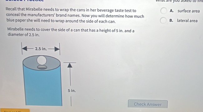 hat are you as ked to i 
Recall that Mirabelle needs to wrap the cans in her beverage taste test to A. surface area
conceal the manufacturers’ brand names. Now you will determine how much
blue paper she will need to wrap around the side of each can. B. lateral area
Mirabelle needs to cover the side of a can that has a height of 5 in. and a
diameter of 2.5 in.
Check Answer
