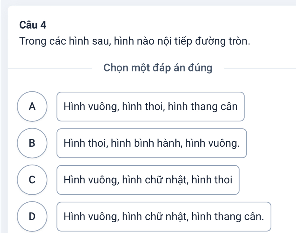 Trong các hình sau, hình nào nội tiếp đường tròn.
Chọn một đáp án đúng
A Hình vuông, hình thoi, hình thang cân
B Hình thoi, hình bình hành, hình vuông.
C Hình vuông, hình chữ nhật, hình thoi
D Hình vuông, hình chữ nhật, hình thang cân.