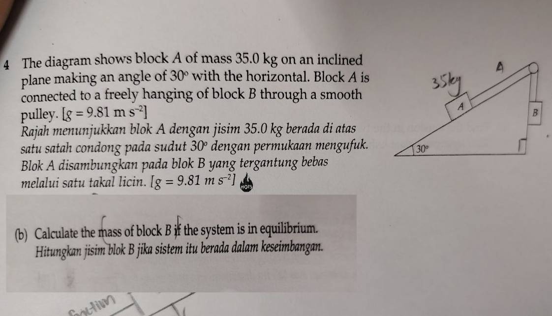 The diagram shows block A of mass 35.0 kg on an inclined
plane making an angle of 30° with the horizontal. Block A is
connected to a freely hanging of block B through a smooth
pulley. [g=9.81ms^(-2)]
Rajah menunjukkan blok A dengan jisim 35.0 kg berada di atas
satu satah condong pada sudut 30° dengan permukaan mengufuk.
Blok A disambungkan pada blok B yang tergantung bebas
melalui satu takal licin. [g=9.81ms^(-2)]
(b) Calculate the mass of block B if the system is in equilibrium.
Hitungkan jisim blok B jika sistem itu berada dalam keseimbangan.